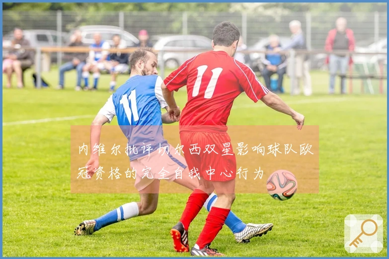 内维尔批评切尔西双星影响球队欧冠资格的完全自我中心行为