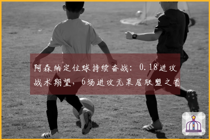 阿森纳定位球持续奋战：0.18进攻战术期望，6场进攻无果居联盟之首