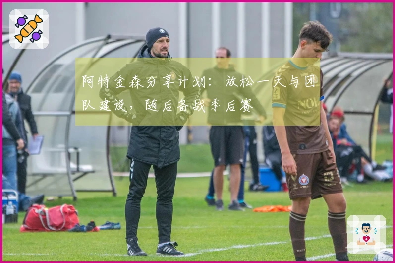 阿特金森分享计划：放松一天与团队建设，随后备战季后赛