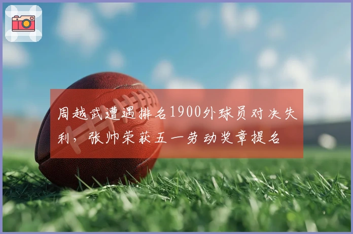周越武遭遇排名1900外球员对决失利，张帅荣获五一劳动奖章提名