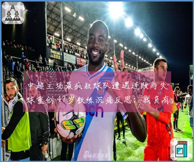 中超主场最疯狂球队遭遇连败与失球重创 47岁教练沉痛反思:我负有责任