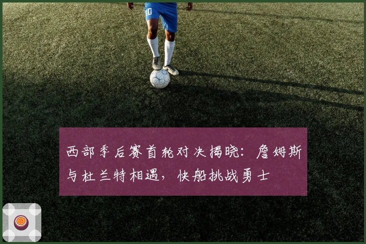 西部季后赛首轮对决揭晓：詹姆斯与杜兰特相遇，快船挑战勇士