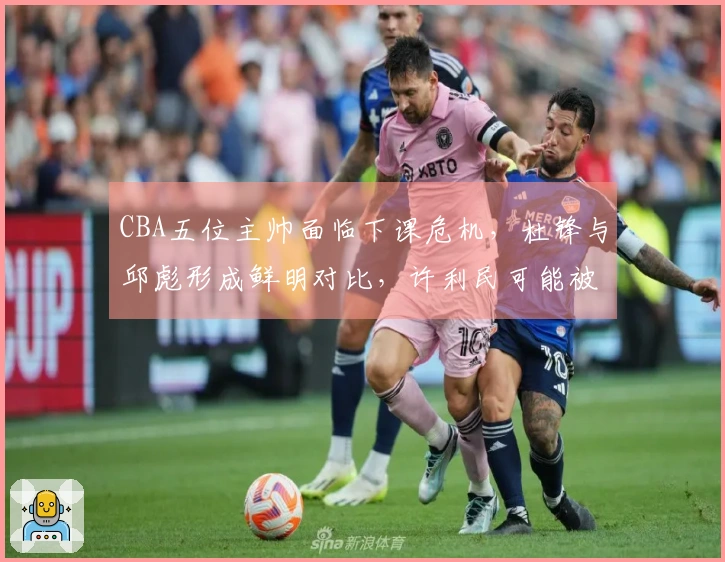 CBA五位主帅面临下课危机，杜锋与邱彪形成鲜明对比，许利民可能被李楠接替