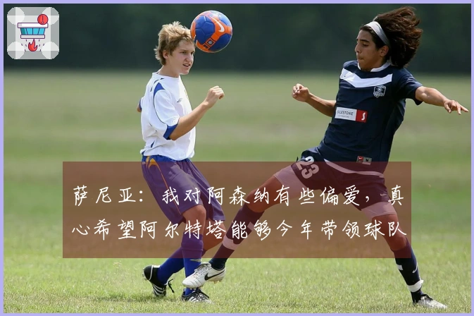 萨尼亚：我对阿森纳有些偏爱，真心希望阿尔特塔能够今年带领球队赢得冠军