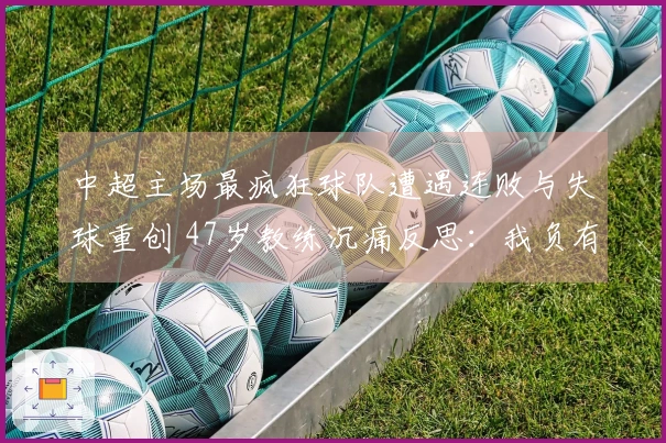 中超主场最疯狂球队遭遇连败与失球重创 47岁教练沉痛反思：我负有责任