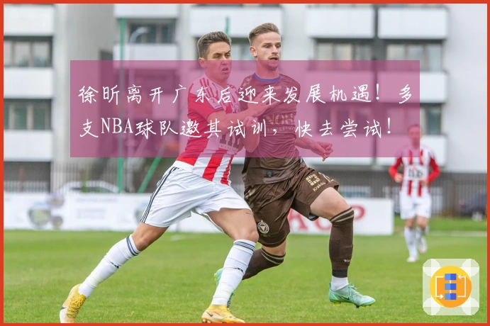 徐昕离开广东后迎来发展机遇！多支NBA球队邀其试训，快去尝试！