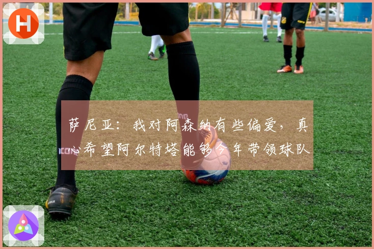 萨尼亚：我对阿森纳有些偏爱，真心希望阿尔特塔能够今年带领球队赢得冠军