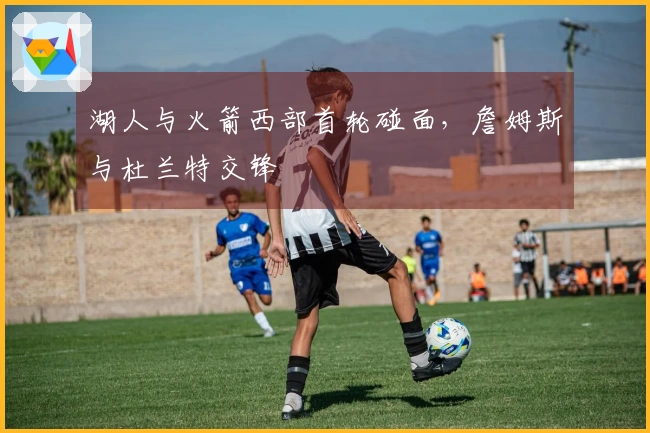 湖人与火箭西部首轮碰面，詹姆斯与杜兰特交锋