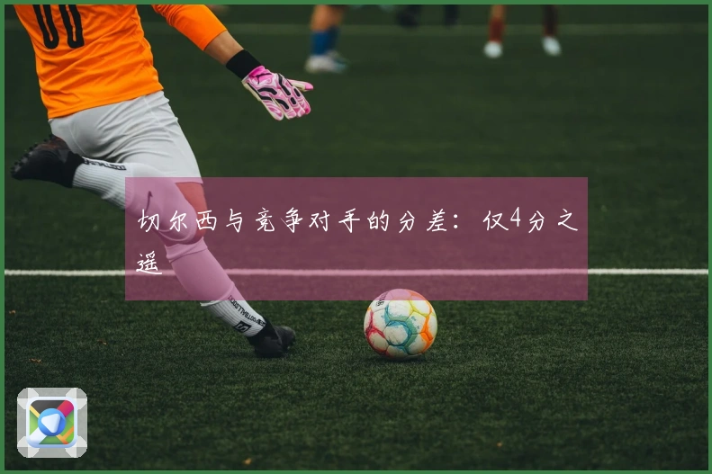 切尔西与竞争对手的分差：仅4分之遥