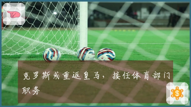 克罗斯或重返皇马，接任体育部门职务