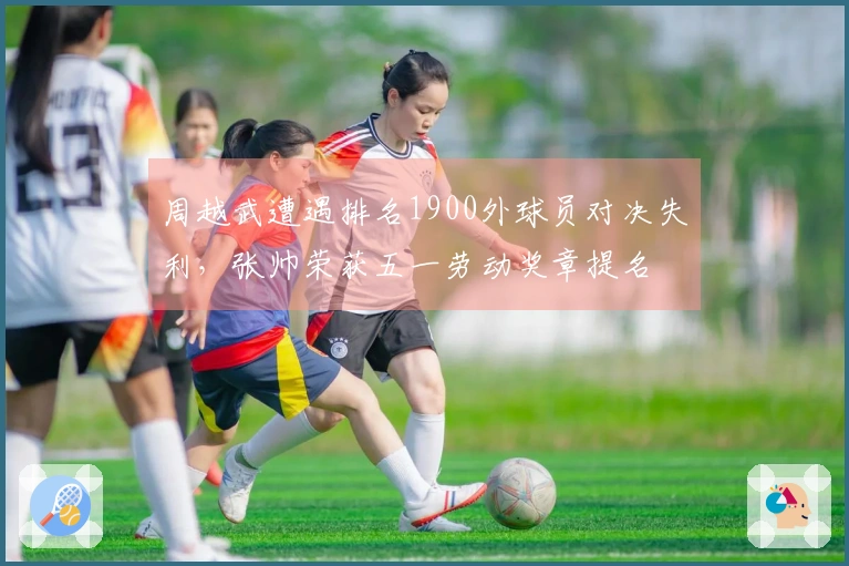 周越武遭遇排名1900外球员对决失利，张帅荣获五一劳动奖章提名